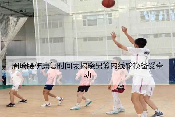 周琦腰伤康复时间表揭晓男篮内线轮换备受牵动